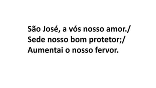 São José, a vós nosso amor./
Sede nosso bom protetor;/
Aumentai o nosso fervor.
 