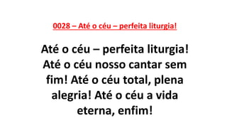 0028 – Até o céu – perfeita liturgia!
Até o céu – perfeita liturgia!
Até o céu nosso cantar sem
fim! Até o céu total, plena
alegria! Até o céu a vida
eterna, enfim!
 