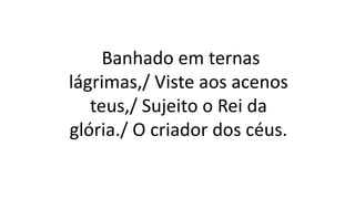 Banhado em ternas
lágrimas,/ Viste aos acenos
teus,/ Sujeito o Rei da
glória./ O criador dos céus.
 
