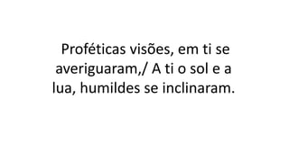 Proféticas visões, em ti se
averiguaram,/ A ti o sol e a
lua, humildes se inclinaram.
 