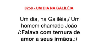 0258 - UM DIA NA GALILÉIA
Um dia, na Galiléia,/ Um
homem chamado João
/:Falava com ternura de
amor a seus irmãos.:/
 
