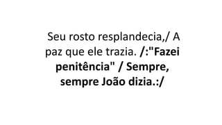 Seu rosto resplandecia,/ A
paz que ele trazia. /:"Fazei
penitência" / Sempre,
sempre João dizia.:/
 