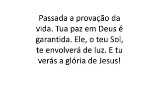 Passada a provação da
vida. Tua paz em Deus é
garantida. Ele, o teu Sol,
te envolverá de luz. E tu
verás a glória de Jesus!
 