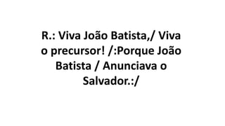 R.: Viva João Batista,/ Viva
o precursor! /:Porque João
Batista / Anunciava o
Salvador.:/
 