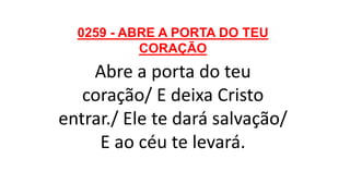 0259 - ABRE A PORTA DO TEU
CORAÇÃO
Abre a porta do teu
coração/ E deixa Cristo
entrar./ Ele te dará salvação/
E ao céu te levará.
 