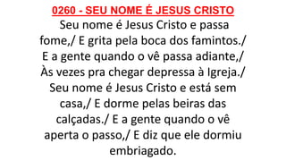 0260 - SEU NOME É JESUS CRISTO
Seu nome é Jesus Cristo e passa
fome,/ E grita pela boca dos famintos./
E a gente quando o vê passa adiante,/
Às vezes pra chegar depressa à Igreja./
Seu nome é Jesus Cristo e está sem
casa,/ E dorme pelas beiras das
calçadas./ E a gente quando o vê
aperta o passo,/ E diz que ele dormiu
embriagado.
 