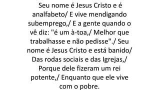 Seu nome é Jesus Cristo e é
analfabeto/ E vive mendigando
subemprego,/ E a gente quando o
vê diz: "é um à-toa,/ Melhor que
trabalhasse e não pedisse"./ Seu
nome é Jesus Cristo e está banido/
Das rodas sociais e das Igrejas,/
Porque dele fizeram um rei
potente,/ Enquanto que ele vive
com o pobre.
 