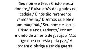 Seu nome é Jesus Cristo e está
doente,/ E vive atrás das grades da
cadeia./ E nós tão raramente
vamos vê-lo,/ Dizemos que ele é
um marginal./ Seu nome é Jesus
Cristo e anda sedento/ Por um
mundo de amor e de justiça./ Mas
logo que contesta pela paz,/ A
ordem o obriga a ser da guerra.
 