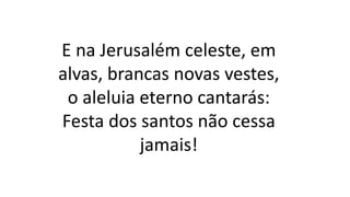 E na Jerusalém celeste, em
alvas, brancas novas vestes,
o aleluia eterno cantarás:
Festa dos santos não cessa
jamais!
 