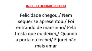 0261 – FELICIDADE CHEGOU
Felicidade chegou,/ Nem
sequer se apresentou./ Foi
entrando de mansinho/ Pela
fresta que eu deixei,/ Quando
a porta eu fechei/ E jurei não
mais amar
 