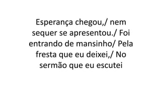 Esperança chegou,/ nem
sequer se apresentou./ Foi
entrando de mansinho/ Pela
fresta que eu deixei,/ No
sermão que eu escutei
 