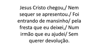 Jesus Cristo chegou,/ Nem
sequer se apresentou./ Foi
entrando de mansinho/ pela
fresta que eu deixei,/ Num
irmão que eu ajudei/ Sem
querer devolução.
 
