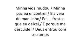 Minha vida mudou./ Minha
paz eu encontrei./ Ela veio
de mansinho/ Pelas frestas
que eu deixei,/ E porque me
descuidei,/ Deus entrou com
seu amor.
 