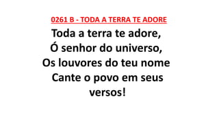 0261 B - TODA A TERRA TE ADORE
Toda a terra te adore,
Ó senhor do universo,
Os louvores do teu nome
Cante o povo em seus
versos!
 