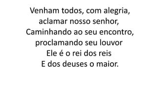 Venham todos, com alegria,
aclamar nosso senhor,
Caminhando ao seu encontro,
proclamando seu louvor
Ele é o rei dos reis
E dos deuses o maior.
 