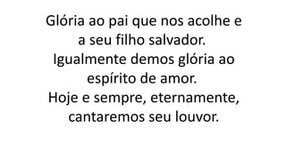 Glória ao pai que nos acolhe e
a seu filho salvador.
Igualmente demos glória ao
espírito de amor.
Hoje e sempre, eternamente,
cantaremos seu louvor.
 