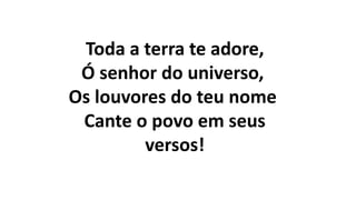 Toda a terra te adore,
Ó senhor do universo,
Os louvores do teu nome
Cante o povo em seus
versos!
 