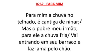 0262 - PARA MIM
Para mim a chuva no
telhado, é cantiga de ninar;/
Mas o pobre meu irmão,
para ele a chuva fria/ Vai
entrando em seu barraco e
faz lama pelo chão.
 
