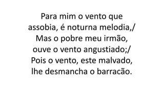 Para mim o vento que
assobia, é noturna melodia,/
Mas o pobre meu irmão,
ouve o vento angustiado;/
Pois o vento, este malvado,
lhe desmancha o barracão.
 
