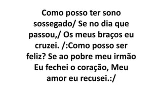 Como posso ter sono
sossegado/ Se no dia que
passou,/ Os meus braços eu
cruzei. /:Como posso ser
feliz? Se ao pobre meu irmão
Eu fechei o coração, Meu
amor eu recusei.:/
 