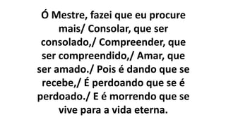 Ó Mestre, fazei que eu procure
mais/ Consolar, que ser
consolado,/ Compreender, que
ser compreendido,/ Amar, que
ser amado./ Pois é dando que se
recebe,/ É perdoando que se é
perdoado./ E é morrendo que se
vive para a vida eterna.
 