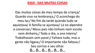 0264 - DAS MUITAS COISAS
Das muitas coisas do meu tempo de criança/
Guardo vivo na lembrança,/ O aconchego do
meu lar,/ No fim da tarde quando tudo se
aquietava/ A família se ajuntava/ Lá no alpendre
a conversar./ Meus pais não tinham nem escola
nem dinheiro,/ Todo o dia, o ano inteiro/
Trabalhavam sem parar;/ Faltava tudo, mas a
gente não ligava;/ O importante não faltava:/
Seu sorriso e seu olhar.
Ô... Ô... Ô... Ô... Ô... Ô...
 