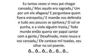 Eu tantas vezes vi meu pai chegar
cansado,/ Mas aquilo era sagrado,/ Um
por um ele afagava/ E perguntava quem
fizera estrepolia;/ E mamãe nos defendia
e tudo aos poucos se ajeitava;/ O sol se
punha, e a viola alguém trazia,/ Todo
mundo então queria ver papai cantar
com a gente,/ Desafinado, meio rouco e
voz cansada,/ Ele cantava mil toadas, seu
olhar no sol poente.
Ô... Ô... Ô... Ô... Ô... Ô...
 
