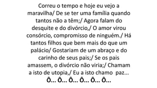 Correu o tempo e hoje eu vejo a
maravilha/ De se ter uma família quando
tantos não a têm;/ Agora falam do
desquite e do divórcio,/ O amor virou
consórcio, compromisso de ninguém./ Há
tantos filhos que bem mais do que um
palácio/ Gostariam de um abraço e do
carinho de seus pais;/ Se os pais
amassem, o divórcio não viria;/ Chamam
a isto de utopia,/ Eu a isto chamo paz...
Ô... Ô... Ô... Ô... Ô... Ô...
 