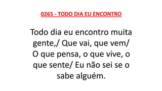 0265 - TODO DIA EU ENCONTRO
Todo dia eu encontro muita
gente,/ Que vai, que vem/
O que pensa, o que vive, o
que sente/ Eu não sei se o
sabe alguém.
 