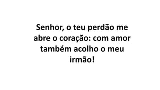 Senhor, o teu perdão me
abre o coração: com amor
também acolho o meu
irmão!
 