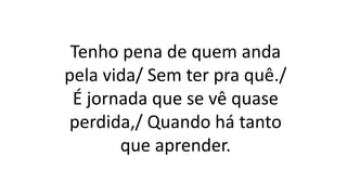 Tenho pena de quem anda
pela vida/ Sem ter pra quê./
É jornada que se vê quase
perdida,/ Quando há tanto
que aprender.
 