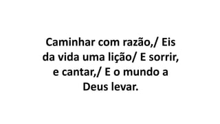 Caminhar com razão,/ Eis
da vida uma lição/ E sorrir,
e cantar,/ E o mundo a
Deus levar.
 