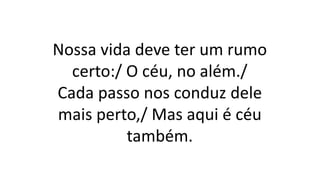 Nossa vida deve ter um rumo
certo:/ O céu, no além./
Cada passo nos conduz dele
mais perto,/ Mas aqui é céu
também.
 