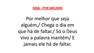 0266 - POR MELHOR
Por melhor que seja
alguém,/ Chega o dia em
que há de faltar./ Só o Deus
vivo a palavra mantém/ E
jamais ele há de faltar.
 