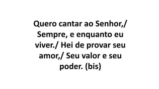 Quero cantar ao Senhor,/
Sempre, e enquanto eu
viver./ Hei de provar seu
amor,/ Seu valor e seu
poder. (bis)
 