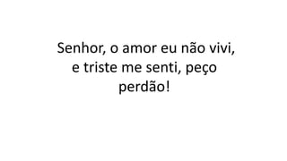 Senhor, o amor eu não vivi,
e triste me senti, peço
perdão!
 