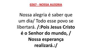 0267 - NOSSA ALEGRIA
Nossa alegria é saber que
um dia/ Todo esse povo se
libertará. /:Pois Jesus Cristo
é o Senhor do mundo, /
Nossa esperança
realizará.:/
 