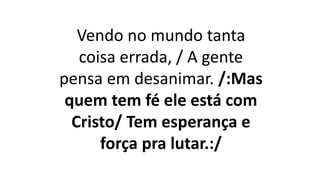 Vendo no mundo tanta
coisa errada, / A gente
pensa em desanimar. /:Mas
quem tem fé ele está com
Cristo/ Tem esperança e
força pra lutar.:/
 