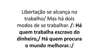 Libertação se alcança no
trabalho/ Mas há dois
modos de se trabalhar. /: Há
quem trabalha escravo do
dinheiro,/ Há quem procura
o mundo melhorar.:/
 