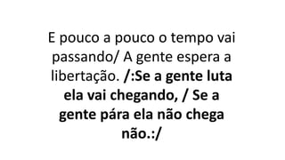 E pouco a pouco o tempo vai
passando/ A gente espera a
libertação. /:Se a gente luta
ela vai chegando, / Se a
gente pára ela não chega
não.:/
 