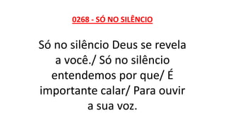 0268 - SÓ NO SILÊNCIO
Só no silêncio Deus se revela
a você./ Só no silêncio
entendemos por que/ É
importante calar/ Para ouvir
a sua voz.
 