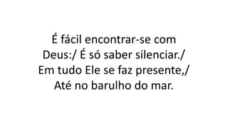 É fácil encontrar-se com
Deus:/ É só saber silenciar./
Em tudo Ele se faz presente,/
Até no barulho do mar.
 