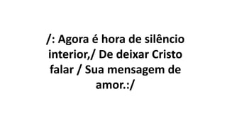 /: Agora é hora de silêncio
interior,/ De deixar Cristo
falar / Sua mensagem de
amor.:/
 