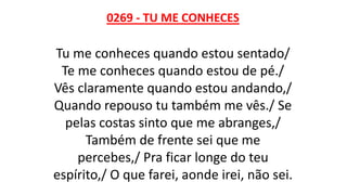 0269 - TU ME CONHECES
Tu me conheces quando estou sentado/
Te me conheces quando estou de pé./
Vês claramente quando estou andando,/
Quando repouso tu também me vês./ Se
pelas costas sinto que me abranges,/
Também de frente sei que me
percebes,/ Pra ficar longe do teu
espírito,/ O que farei, aonde irei, não sei.
 