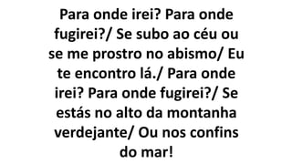 Para onde irei? Para onde
fugirei?/ Se subo ao céu ou
se me prostro no abismo/ Eu
te encontro lá./ Para onde
irei? Para onde fugirei?/ Se
estás no alto da montanha
verdejante/ Ou nos confins
do mar!
 