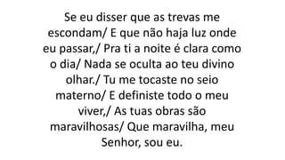 Se eu disser que as trevas me
escondam/ E que não haja luz onde
eu passar,/ Pra ti a noite é clara como
o dia/ Nada se oculta ao teu divino
olhar./ Tu me tocaste no seio
materno/ E definiste todo o meu
viver,/ As tuas obras são
maravilhosas/ Que maravilha, meu
Senhor, sou eu.
 