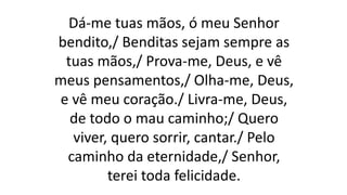 Dá-me tuas mãos, ó meu Senhor
bendito,/ Benditas sejam sempre as
tuas mãos,/ Prova-me, Deus, e vê
meus pensamentos,/ Olha-me, Deus,
e vê meu coração./ Livra-me, Deus,
de todo o mau caminho;/ Quero
viver, quero sorrir, cantar./ Pelo
caminho da eternidade,/ Senhor,
terei toda felicidade.
 