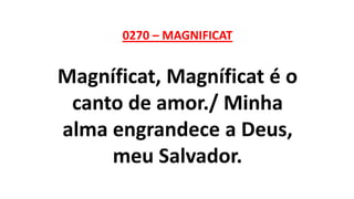 0270 – MAGNIFICAT
Magníficat, Magníficat é o
canto de amor./ Minha
alma engrandece a Deus,
meu Salvador.
 