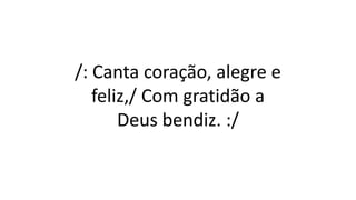 /: Canta coração, alegre e
feliz,/ Com gratidão a
Deus bendiz. :/
 