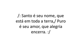 /: Santo é seu nome, que
está em toda a terra,/ Puro
é seu amor, que alegria
encerra. :/
 